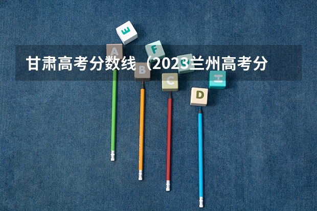 甘肃高考分数线（2023兰州高考分数线）