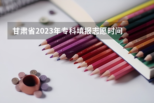 甘肃省2023年专科填报志愿时间 甘肃省志愿填报时间