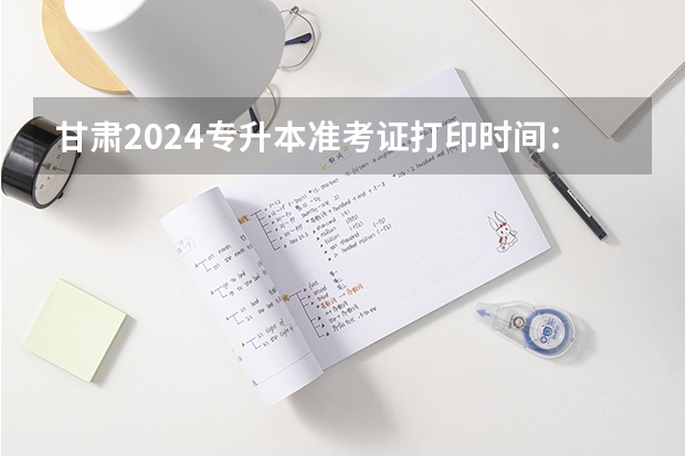 甘肃2024专升本准考证打印时间：4月17日？ 甘肃成人高考准考证打印时间2023？