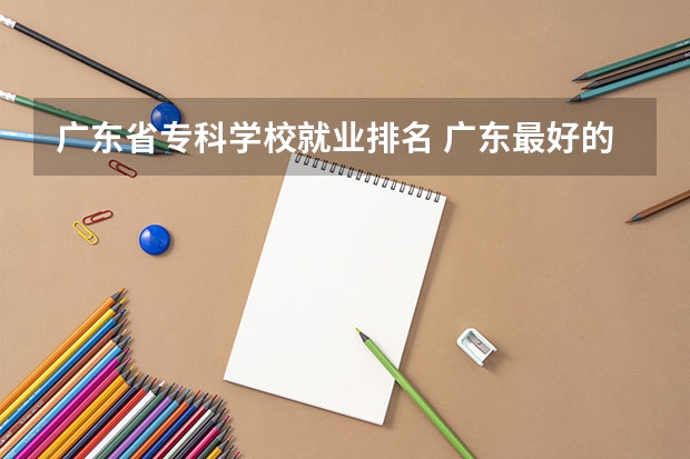 广东省专科学校就业排名 广东最好的专科学校排名