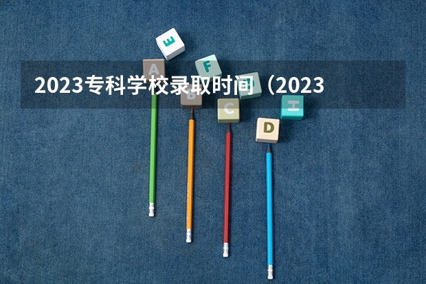 2023专科学校录取时间（2023高考专科志愿录取时间）