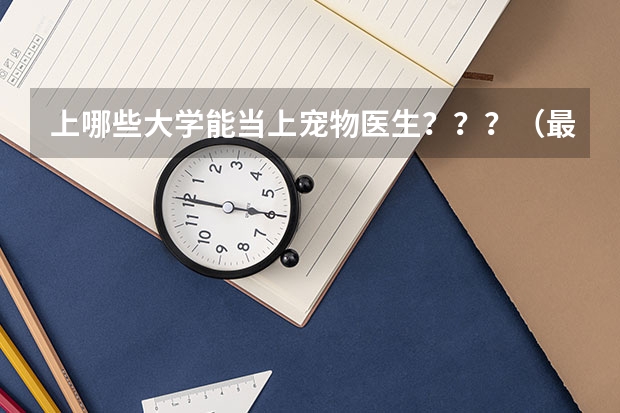 上哪些大学能当上宠物医生？？？（最好是二本的大学，最好上完大学后几年能开宠物店） 大神求解！！