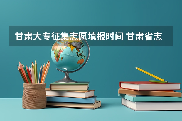 甘肃大专征集志愿填报时间 甘肃省志愿填报时间