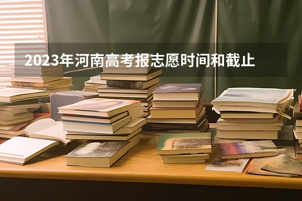 2023年河南高考报志愿时间和截止时间（河南省志愿报考时间）