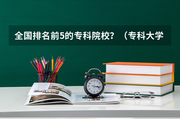 全国排名前5的专科院校？（专科大学排名）