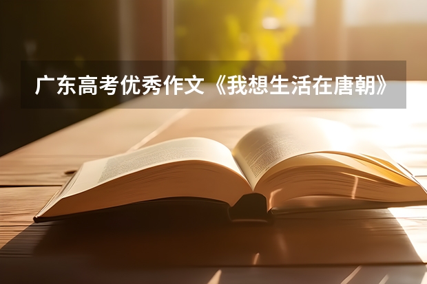 广东高考优秀作文《我想生活在唐朝》你有什么想法，反应出了什么?唐朝是中国历史上经济最繁华，也是社会最