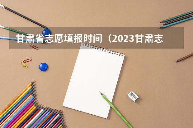 甘肃省志愿填报时间（2023甘肃志愿填报时间一览表）