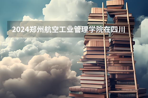 2024郑州航空工业管理学院在四川高考招生计划介绍