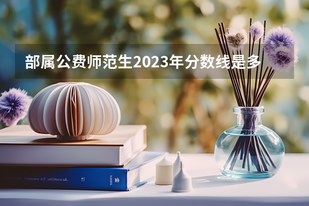 部属公费师范生2023年分数线是多少分？