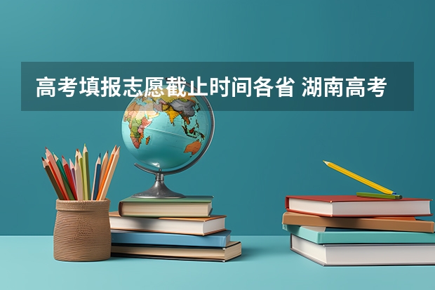 高考填报志愿截止时间各省 湖南高考报志愿时间和截止时间具体几点