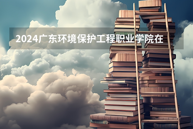 2024广东环境保护工程职业学院在贵州高考招生计划介绍