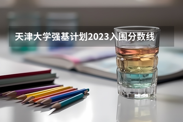 天津大学强基计划2023入围分数线 2023年强基计划入围分数线