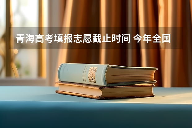 青海高考填报志愿截止时间 今年全国各省的高考志愿填报时间是几号？