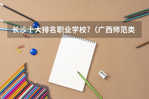 长沙十大排名职业学校?（广西师范类大专院校排名）