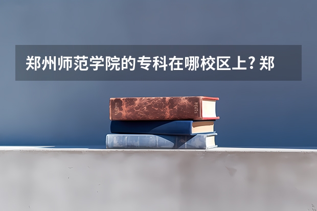 郑州师范学院的专科在哪校区上? 郑州师范高等专科学校是不是好难进？