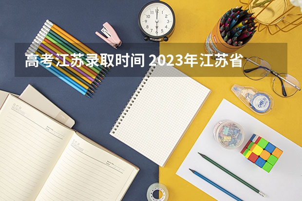 高考江苏录取时间 2023年江苏省高考录取流程及时间表