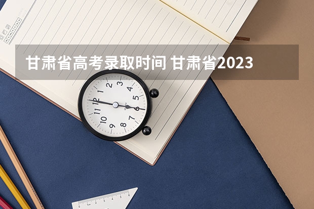 甘肃省高考录取时间 甘肃省2023年r段录取时间