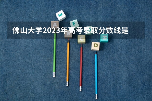 佛山大学2023年高考录取分数线是多少？