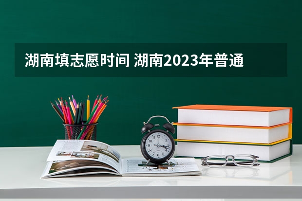 湖南填志愿时间 湖南2023年普通高校招生录取时间安排表来了!