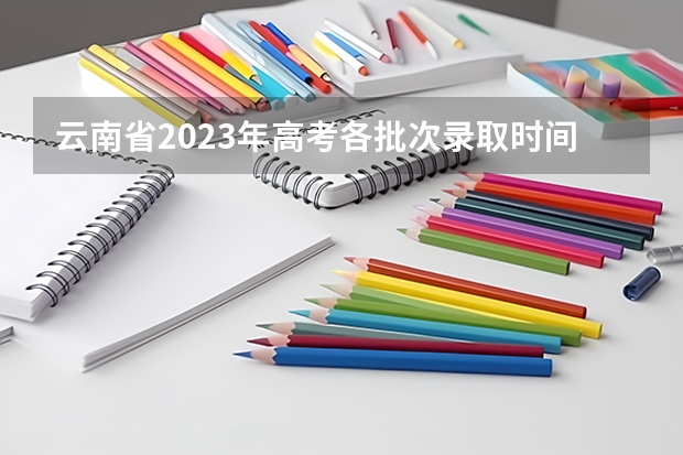 云南省2023年高考各批次录取时间 09年云南高考录取时间进程