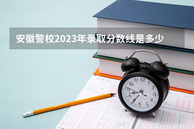 安徽警校2023年录取分数线是多少？