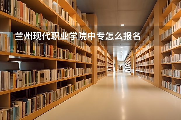 兰州现代职业学院中专怎么报名