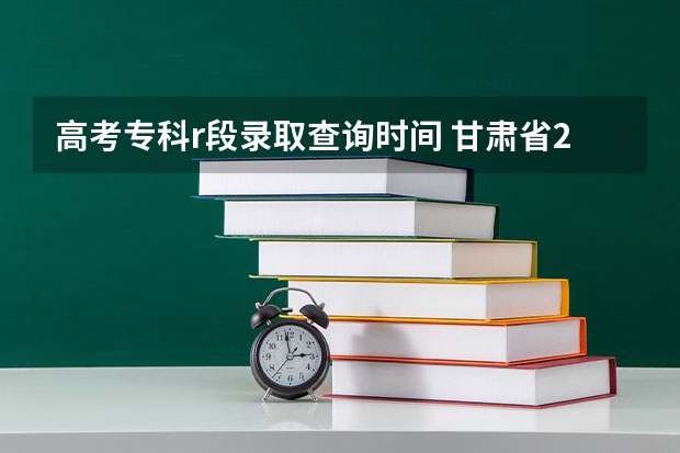 高考专科r段录取查询时间 甘肃省2023年r段录取时间