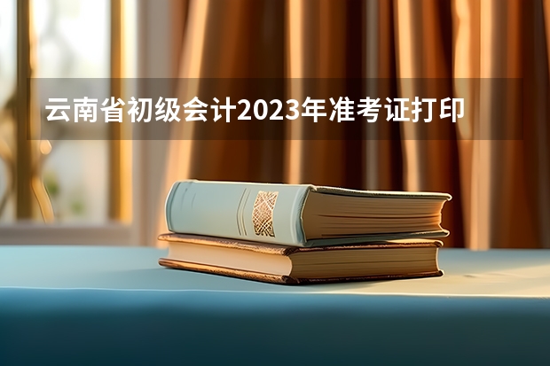 云南省初级会计2023年准考证打印时间 云南省公务员准考证打印入口