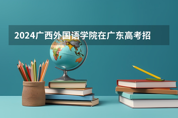 2024广西外国语学院在广东高考招生计划介绍