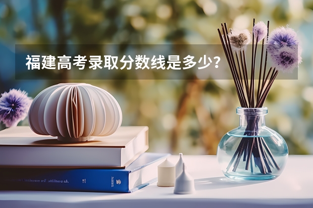 福建高考录取分数线是多少？