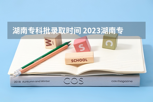 湖南专科批录取时间 2023湖南专科学校录取时间