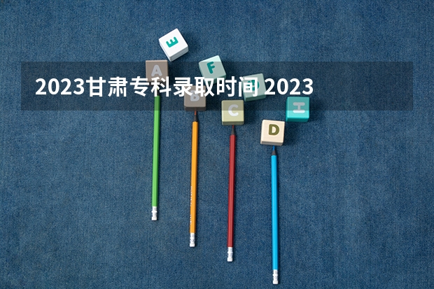 2023甘肃专科录取时间 2023甘肃高职录取时间