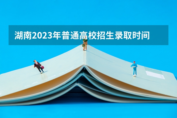 湖南2023年普通高校招生录取时间安排表来了!（湖南高考第一批录取时间）