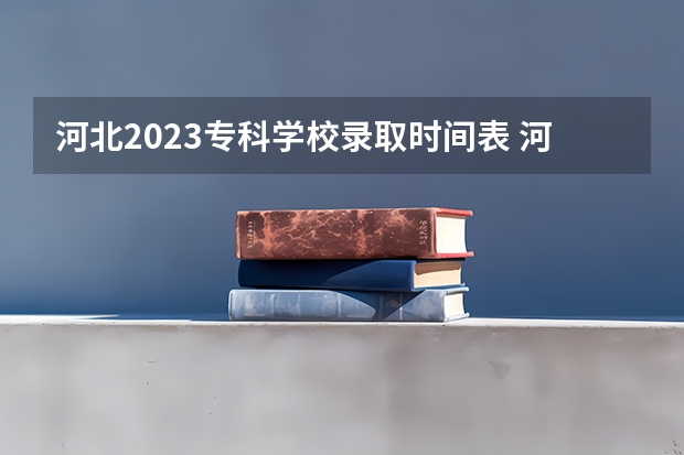 河北2023专科学校录取时间表 河北2023河北专科志愿录取时间