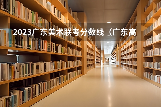 2023广东美术联考分数线（广东高考分数线一本,二本,专科新闻）