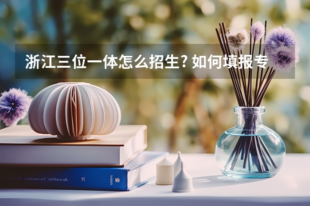 浙江三位一体怎么招生? 如何填报专业? 如何准备面试? 三位一体填了A校A专业能不能学A校B专业?