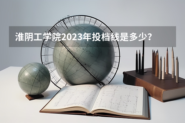 淮阴工学院2023年投档线是多少？