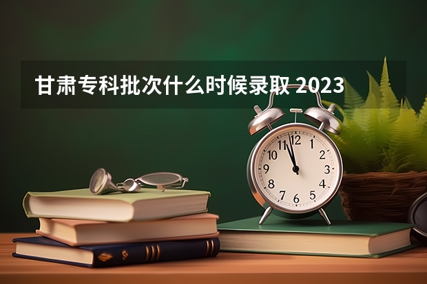 甘肃专科批次什么时候录取 2023甘肃大专录取时间