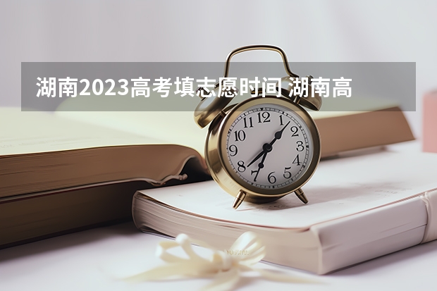 湖南2023高考填志愿时间 湖南高考报志愿时间和截止时间具体几点