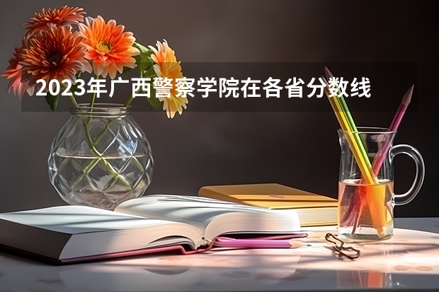 2023年广西警察学院在各省分数线是多少？