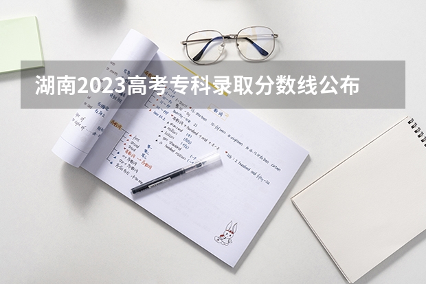 湖南2023高考专科录取分数线公布 最低分数线是多少