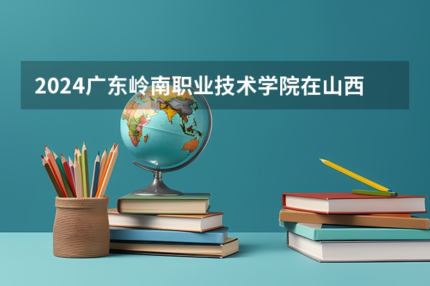 2024广东岭南职业技术学院在山西高考招生计划介绍