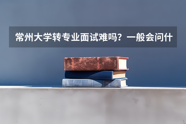 常州大学转专业面试难吗？一般会问什么问题啊？