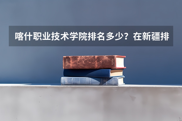 喀什职业技术学院排名多少？在新疆排第几位？怎么样好不好？