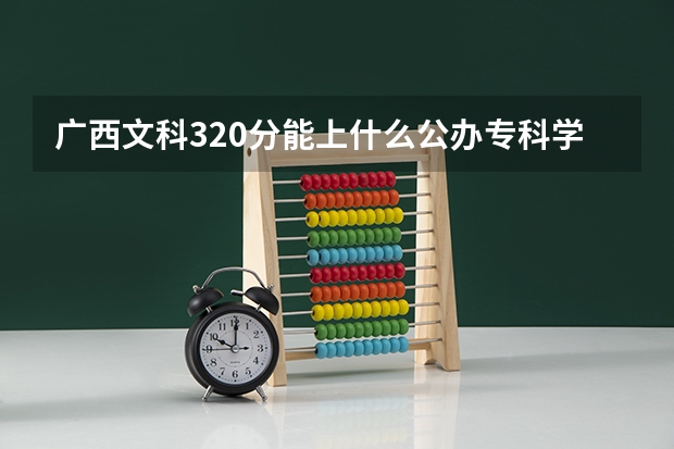 广西文科320分能上什么公办专科学校？