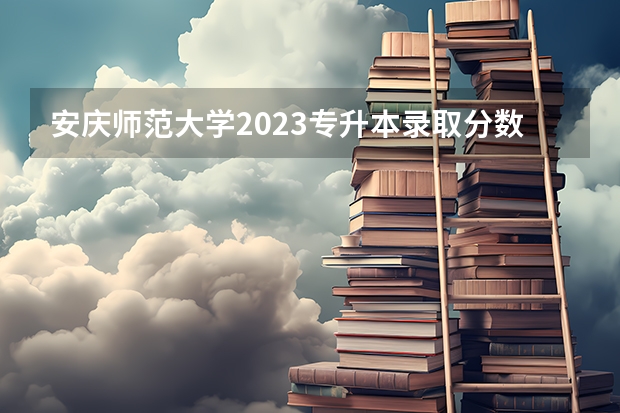 安庆师范大学2023专升本录取分数线（安庆师范大学录取分数线）