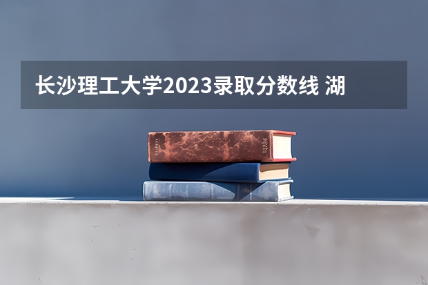 长沙理工大学2023录取分数线 湖南长沙理工大学录取分数线2023