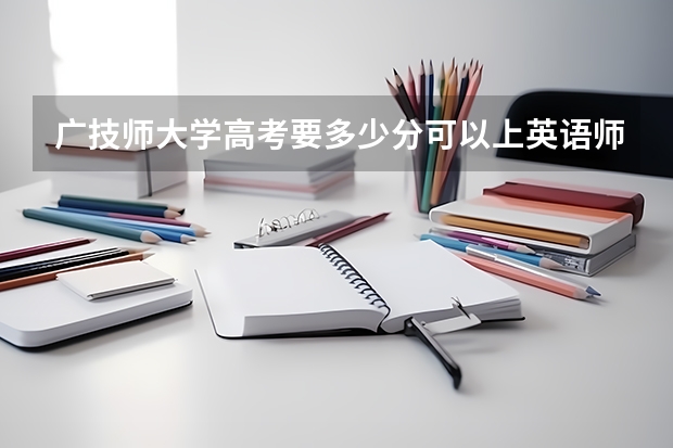 广技师大学高考要多少分可以上英语师范专业