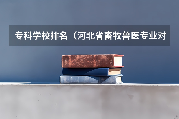 专科学校排名（河北省畜牧兽医专业对口招生那个学校好？）