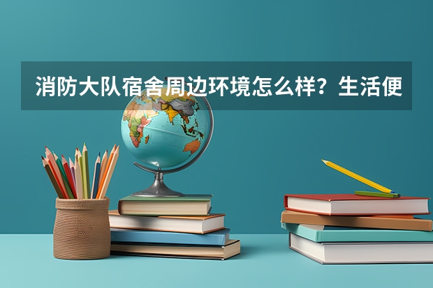 消防大队宿舍周边环境怎么样？生活便利吗？